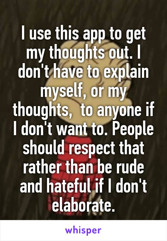 I use this app to get my thoughts out. I don't have to explain myself, or my thoughts,  to anyone if I don't want to. People should respect that rather than be rude and hateful if I don't elaborate.