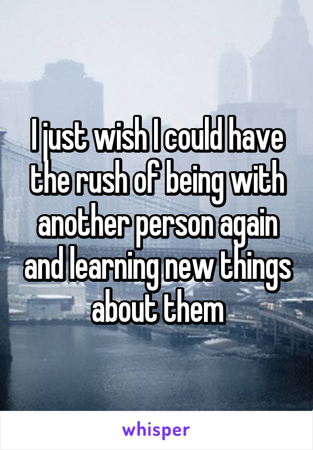 I just wish I could have the rush of being with another person again and learning new things about them