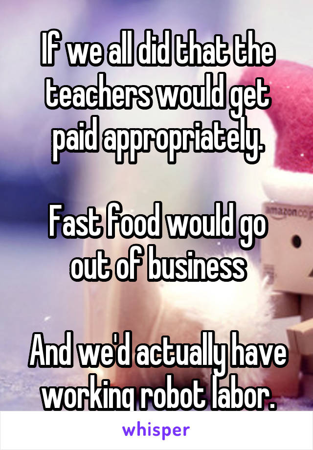 If we all did that the teachers would get paid appropriately.

Fast food would go out of business

And we'd actually have working robot labor.