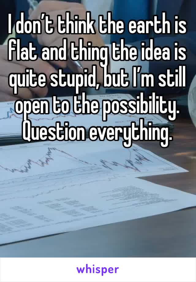 I don’t think the earth is flat and thing the idea is quite stupid, but I’m still open to the possibility.
Question everything.