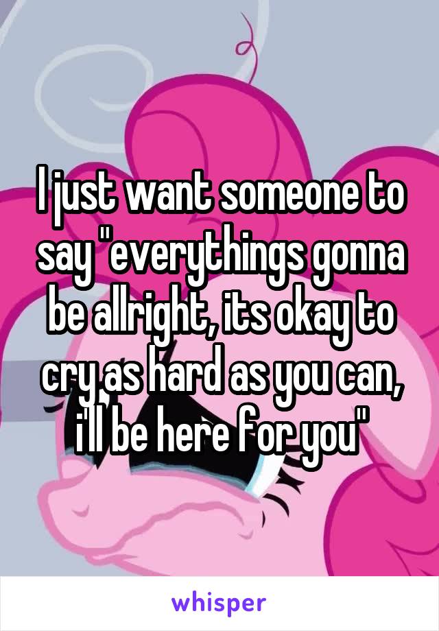 I just want someone to say "everythings gonna be allright, its okay to cry as hard as you can, i'll be here for you"