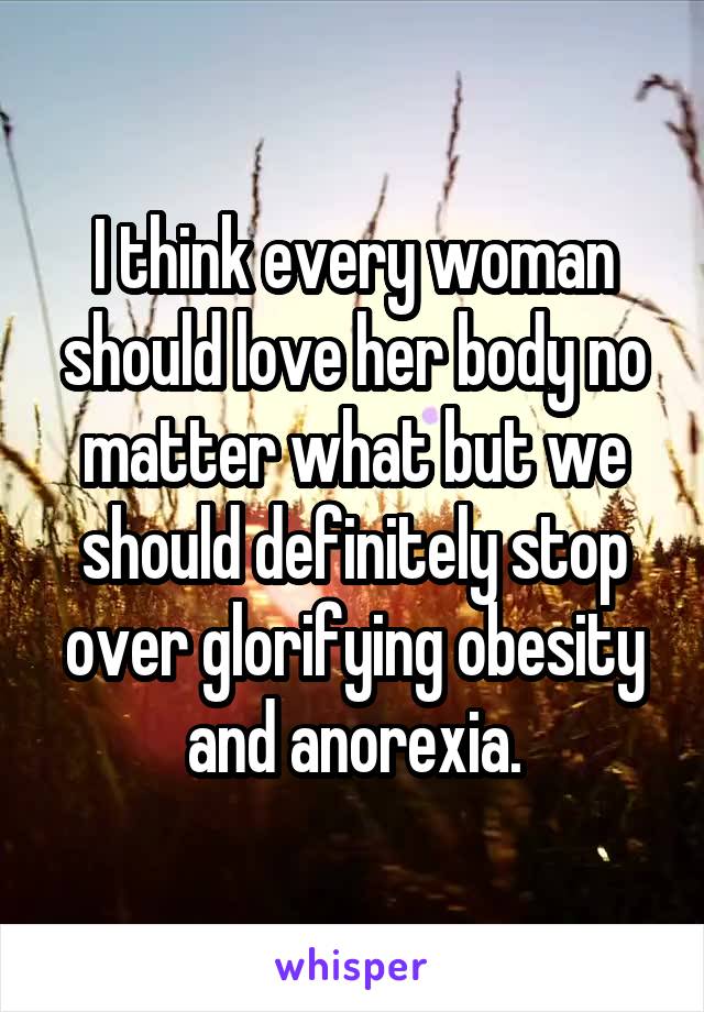 I think every woman should love her body no matter what but we should definitely stop over glorifying obesity and anorexia.