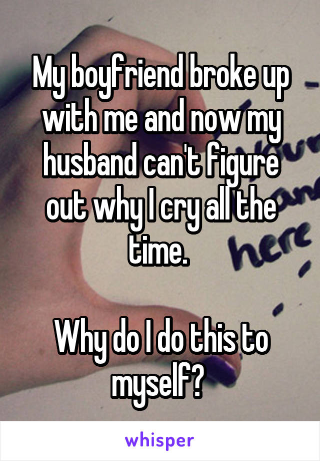 My boyfriend broke up with me and now my husband can't figure out why I cry all the time. 

Why do I do this to myself? 