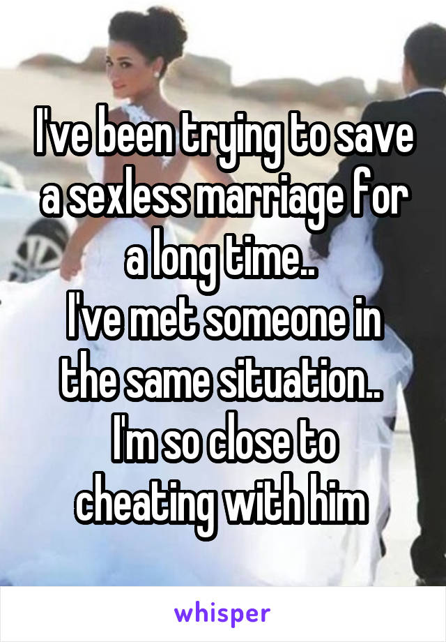 I've been trying to save a sexless marriage for a long time.. 
I've met someone in the same situation.. 
I'm so close to cheating with him 