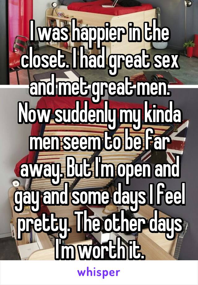 I was happier in the closet. I had great sex and met great men. Now suddenly my kinda men seem to be far away. But I'm open and gay and some days I feel pretty. The other days I'm worth it.