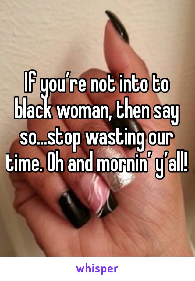If you’re not into to black woman, then say so...stop wasting our time. Oh and mornin’ y’all!