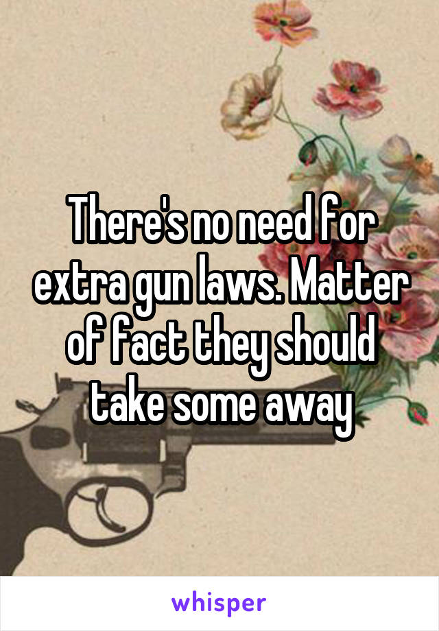 There's no need for extra gun laws. Matter of fact they should take some away