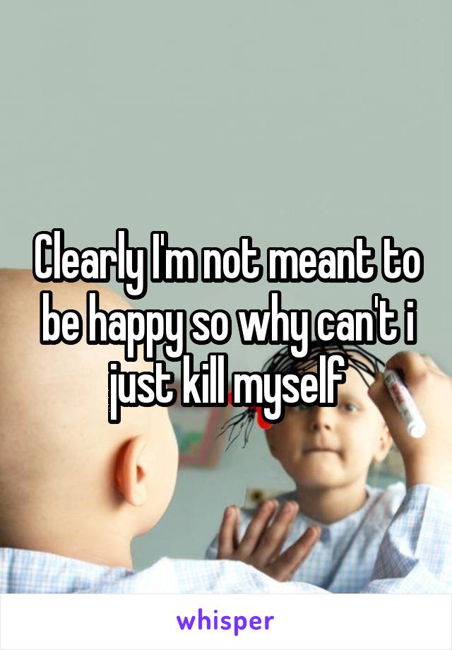 Clearly I'm not meant to be happy so why can't i just kill myself