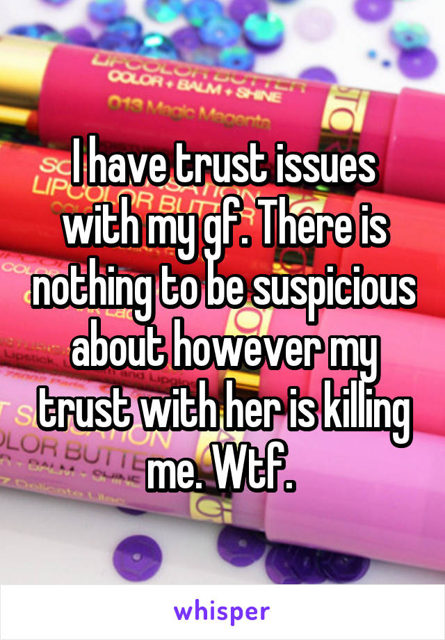 I have trust issues with my gf. There is nothing to be suspicious about however my trust with her is killing me. Wtf. 