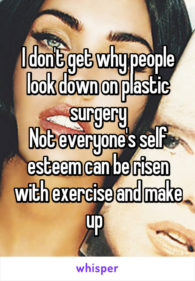 I don't get why people look down on plastic surgery
Not everyone's self esteem can be risen with exercise and make up  