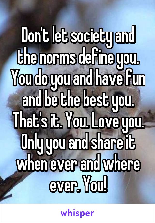 Don't let society and the norms define you. You do you and have fun and be the best you. That's it. You. Love you. Only you and share it when ever and where ever. You!