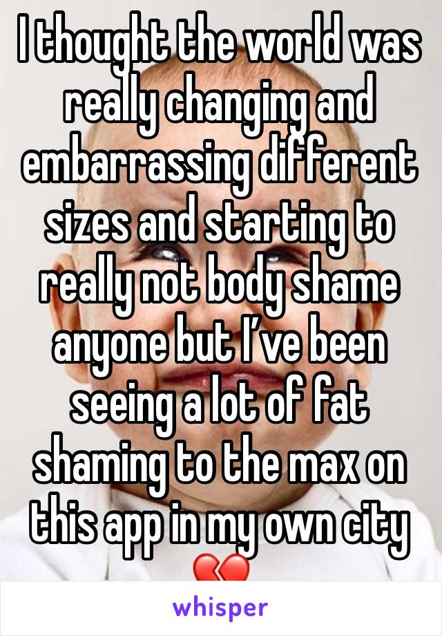 I thought the world was really changing and embarrassing different sizes and starting to really not body shame anyone but I’ve been seeing a lot of fat shaming to the max on this app in my own city 💔
