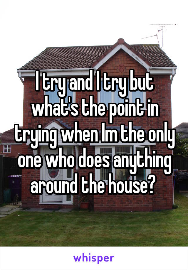 I try and I try but what's the point in trying when Im the only one who does anything around the house? 