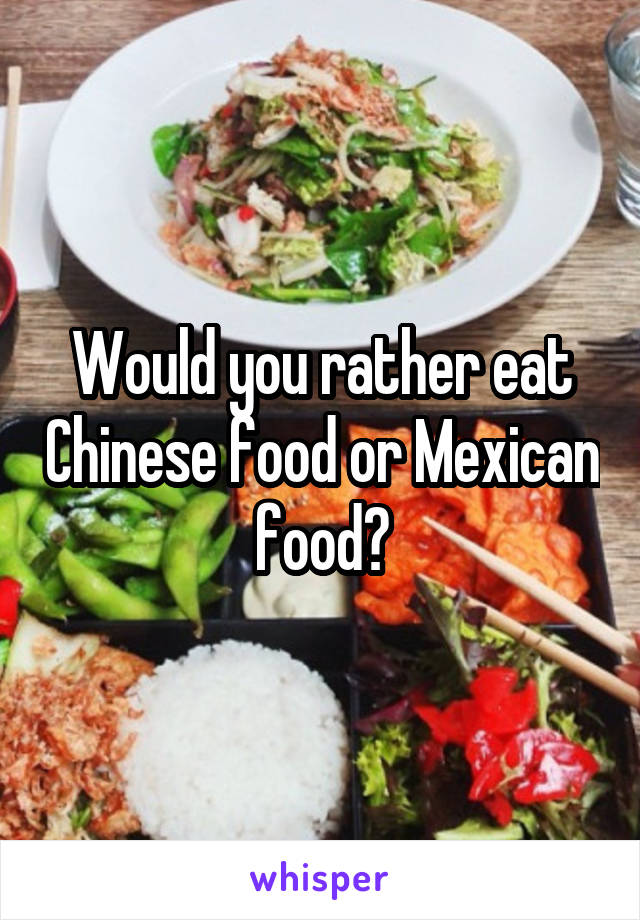 Would you rather eat Chinese food or Mexican food?