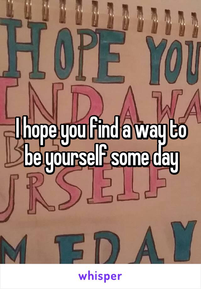 I hope you find a way to be yourself some day
