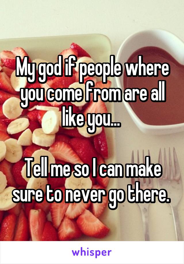 My god if people where you come from are all like you... 

Tell me so I can make sure to never go there. 