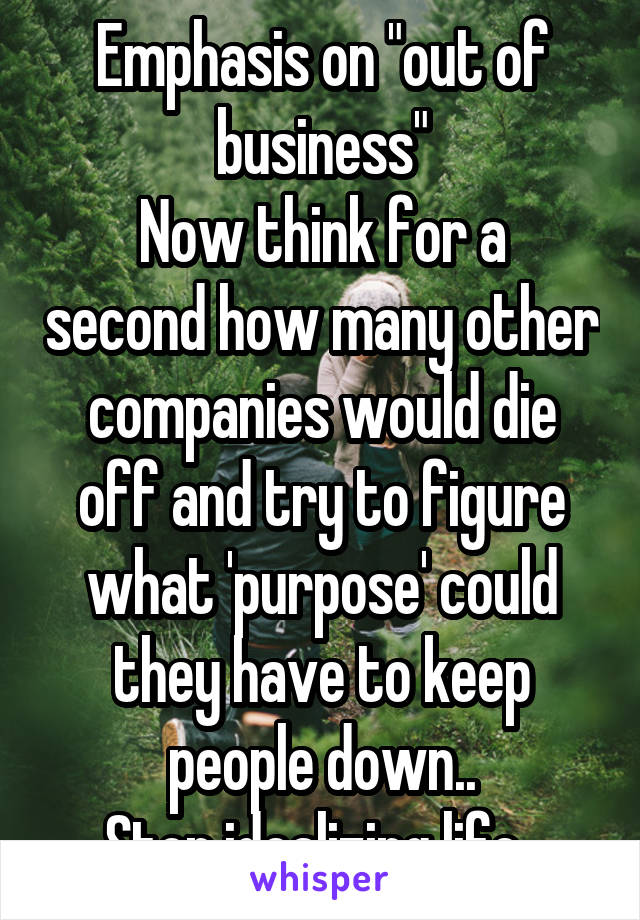 Emphasis on "out of business"
Now think for a second how many other companies would die off and try to figure what 'purpose' could they have to keep people down..
Stop idealizing life..
