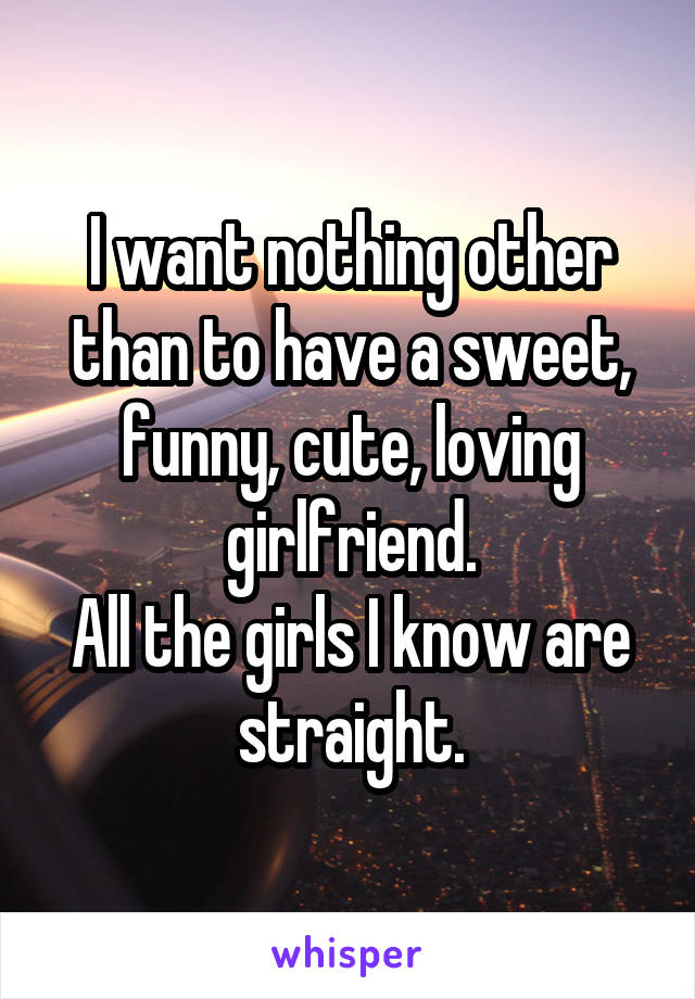 I want nothing other than to have a sweet, funny, cute, loving girlfriend.
All the girls I know are straight.