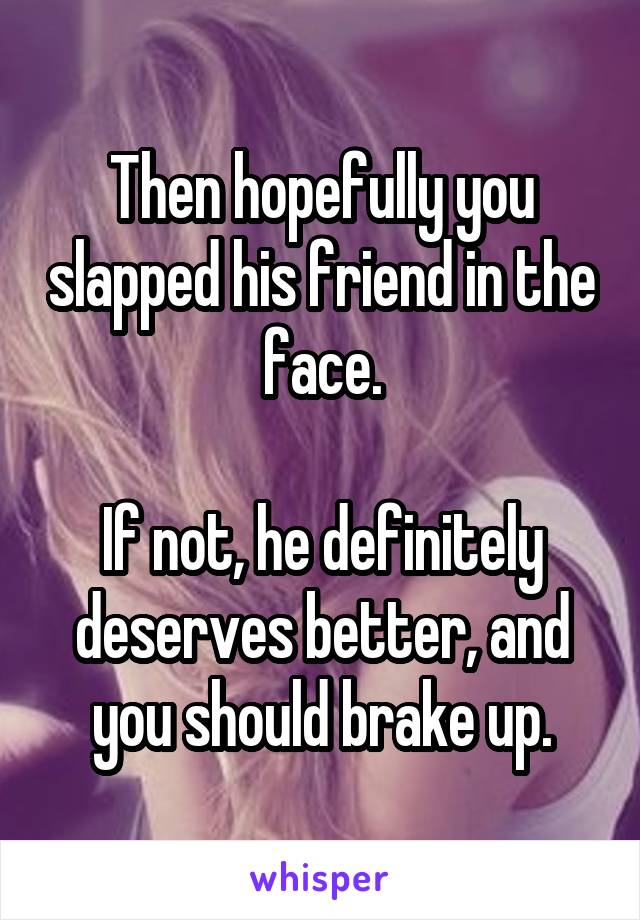 Then hopefully you slapped his friend in the face.

If not, he definitely deserves better, and you should brake up.