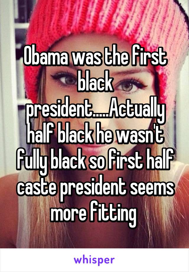 Obama was the first black president.....Actually half black he wasn't fully black so first half caste president seems more fitting 