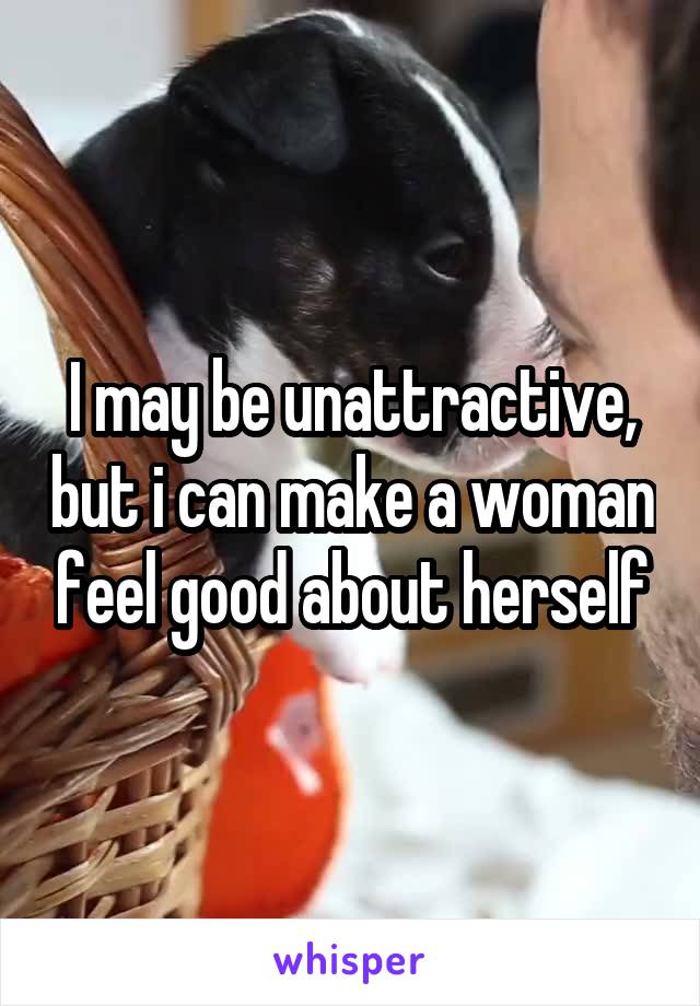 I may be unattractive, but i can make a woman feel good about herself