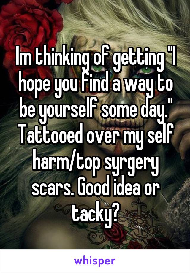Im thinking of getting "I hope you find a way to be yourself some day." Tattooed over my self harm/top syrgery scars. Good idea or tacky?