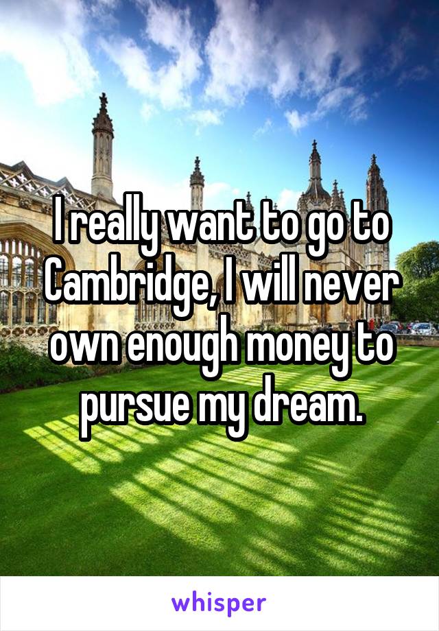I really want to go to Cambridge, I will never own enough money to pursue my dream.