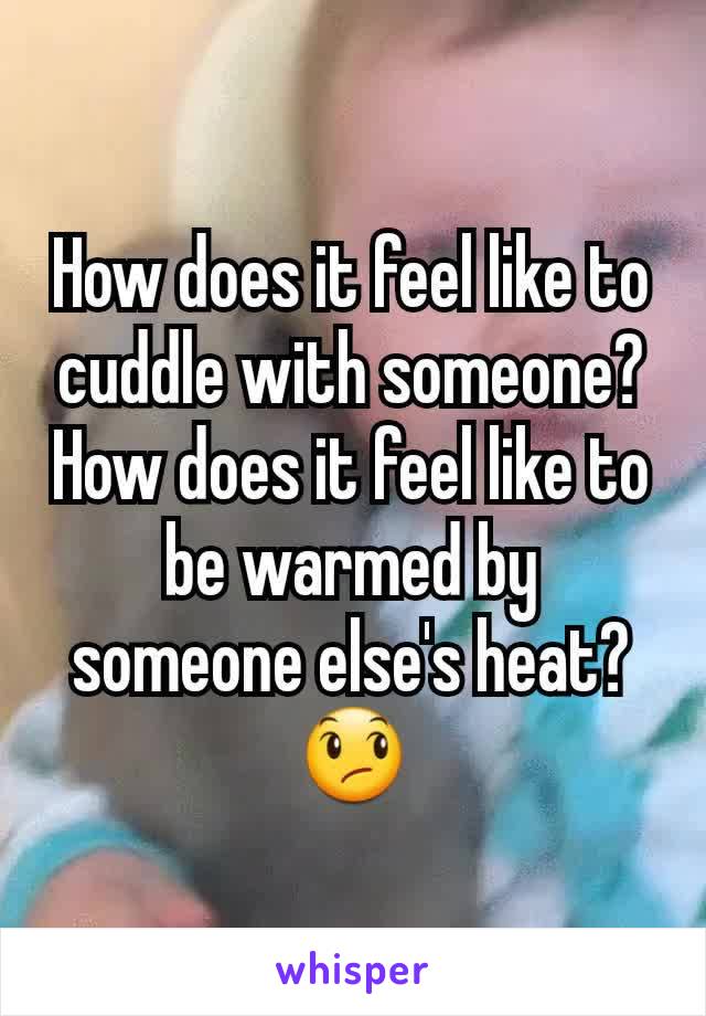 How does it feel like to cuddle with someone? How does it feel like to be warmed by someone else's heat? 😞