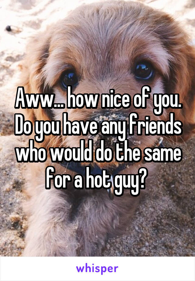 Aww... how nice of you. Do you have any friends who would do the same for a hot guy? 