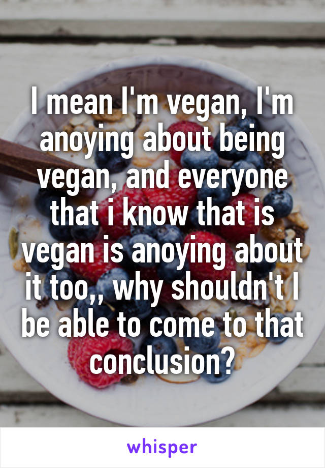 I mean I'm vegan, I'm anoying about being vegan, and everyone that i know that is vegan is anoying about it too,, why shouldn't I be able to come to that conclusion?