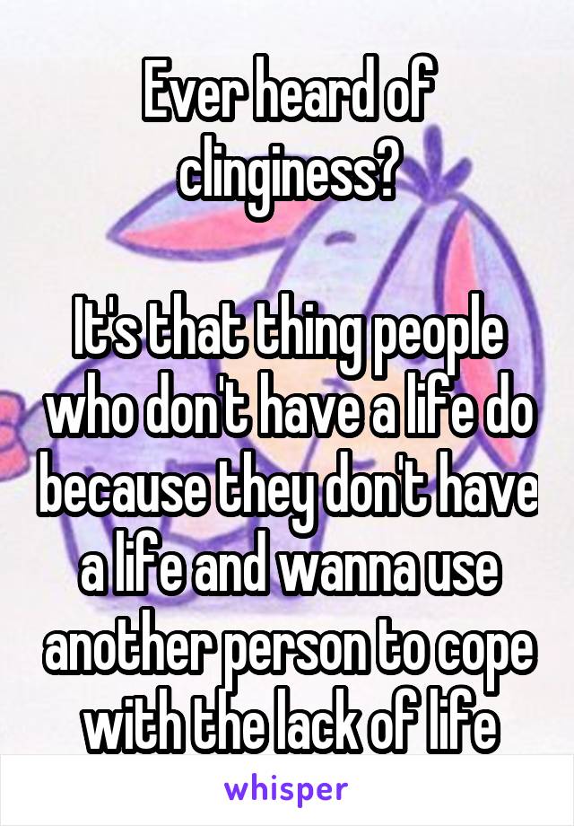 Ever heard of clinginess?

It's that thing people who don't have a life do because they don't have a life and wanna use another person to cope with the lack of life