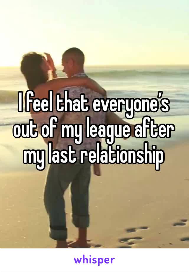 I feel that everyone’s out of my league after my last relationship