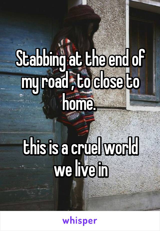 Stabbing at the end of my road , to close to home. 

this is a cruel world we live in