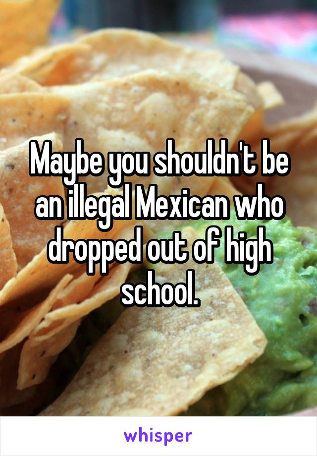Maybe you shouldn't be an illegal Mexican who dropped out of high school.