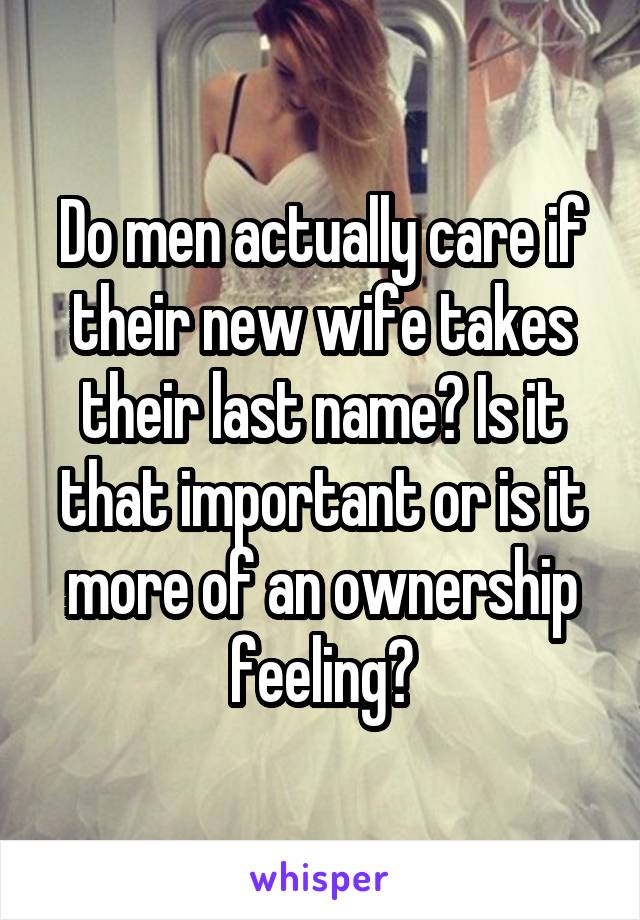 Do men actually care if their new wife takes their last name? Is it that important or is it more of an ownership feeling?