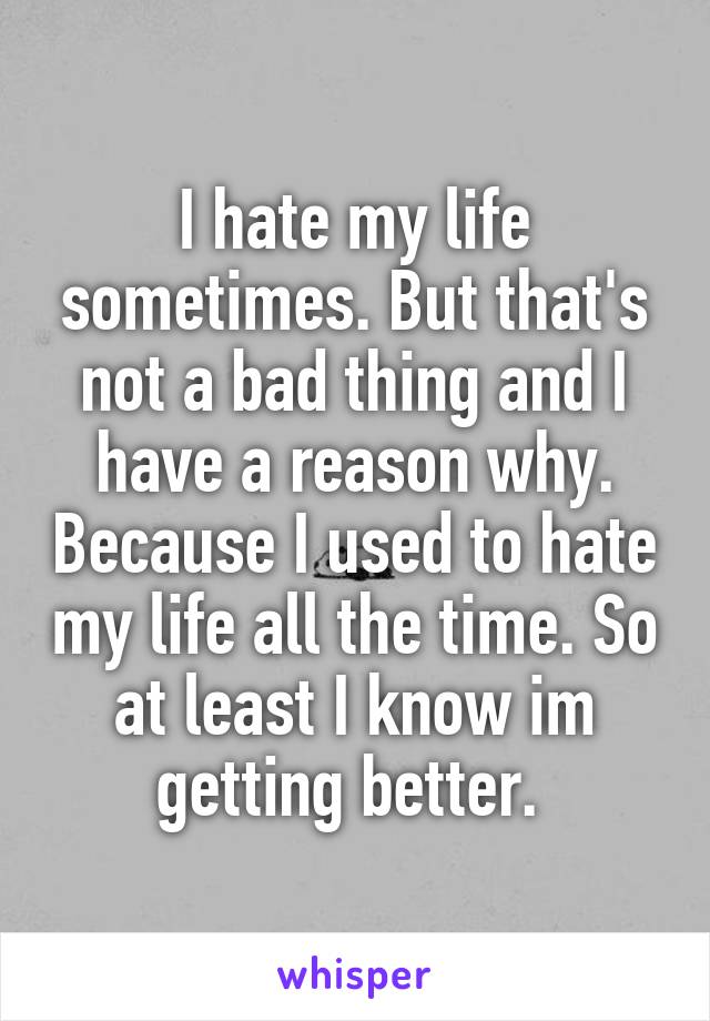 I hate my life sometimes. But that's not a bad thing and I have a reason why. Because I used to hate my life all the time. So at least I know im getting better. 