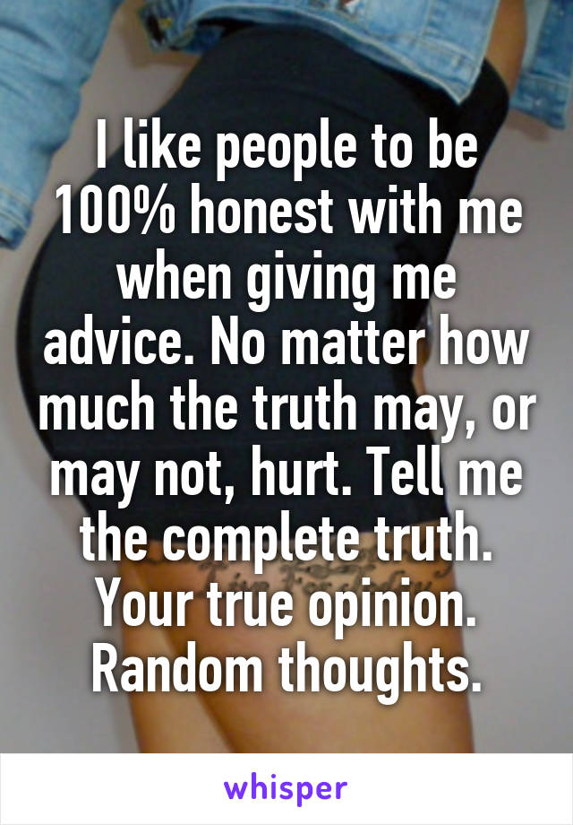 I like people to be 100% honest with me when giving me advice. No matter how much the truth may, or may not, hurt. Tell me the complete truth. Your true opinion. Random thoughts.