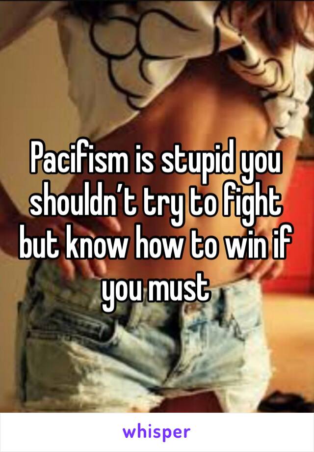 Pacifism is stupid you shouldn’t try to fight but know how to win if you must