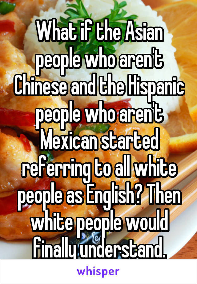 What if the Asian people who aren't Chinese and the Hispanic people who aren't Mexican started referring to all white people as English? Then white people would finally understand.