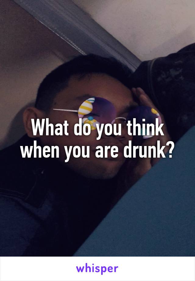 What do you think when you are drunk?