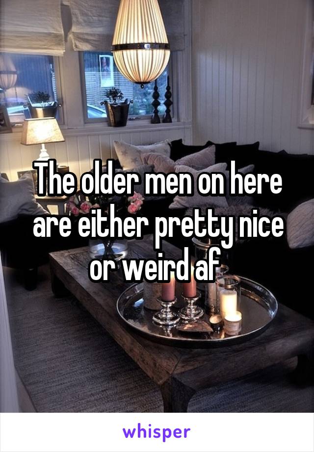 The older men on here are either pretty nice or weird af 