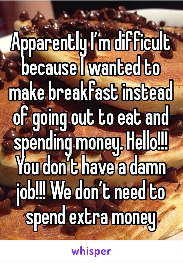 Apparently I’m difficult because I wanted to make breakfast instead of going out to eat and spending money. Hello!!! You don’t have a damn job!!! We don’t need to spend extra money