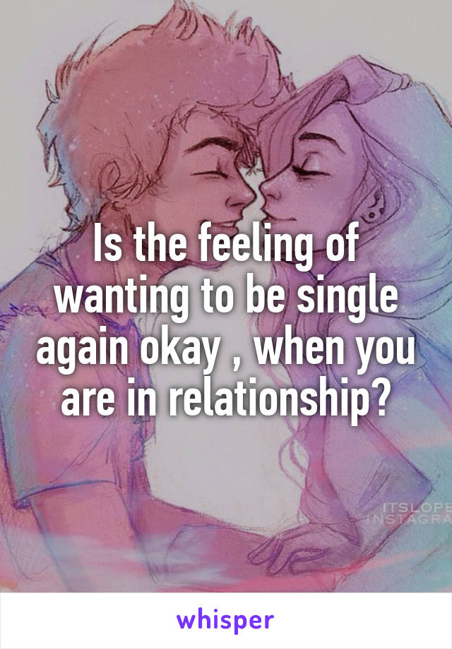 Is the feeling of wanting to be single again okay , when you are in relationship?
