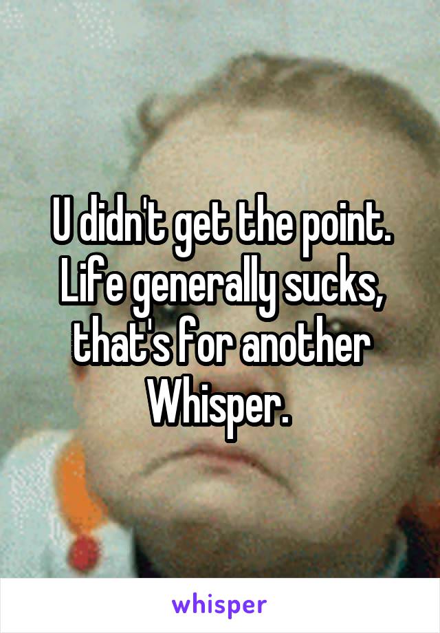 U didn't get the point. Life generally sucks, that's for another Whisper. 