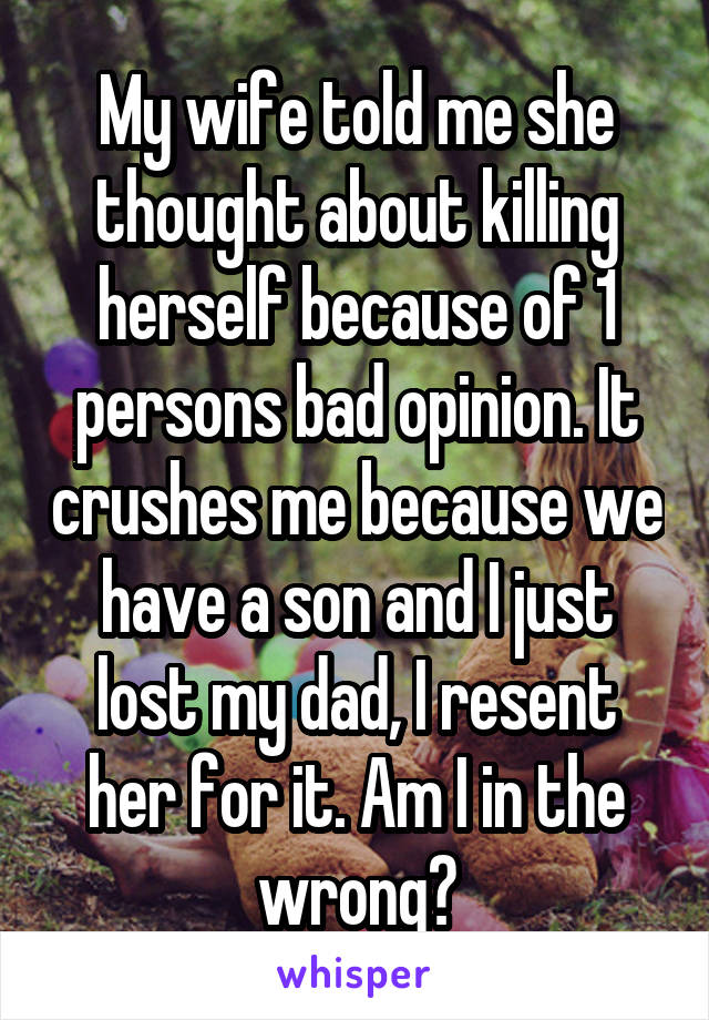 My wife told me she thought about killing herself because of 1 persons bad opinion. It crushes me because we have a son and I just lost my dad, I resent her for it. Am I in the wrong?