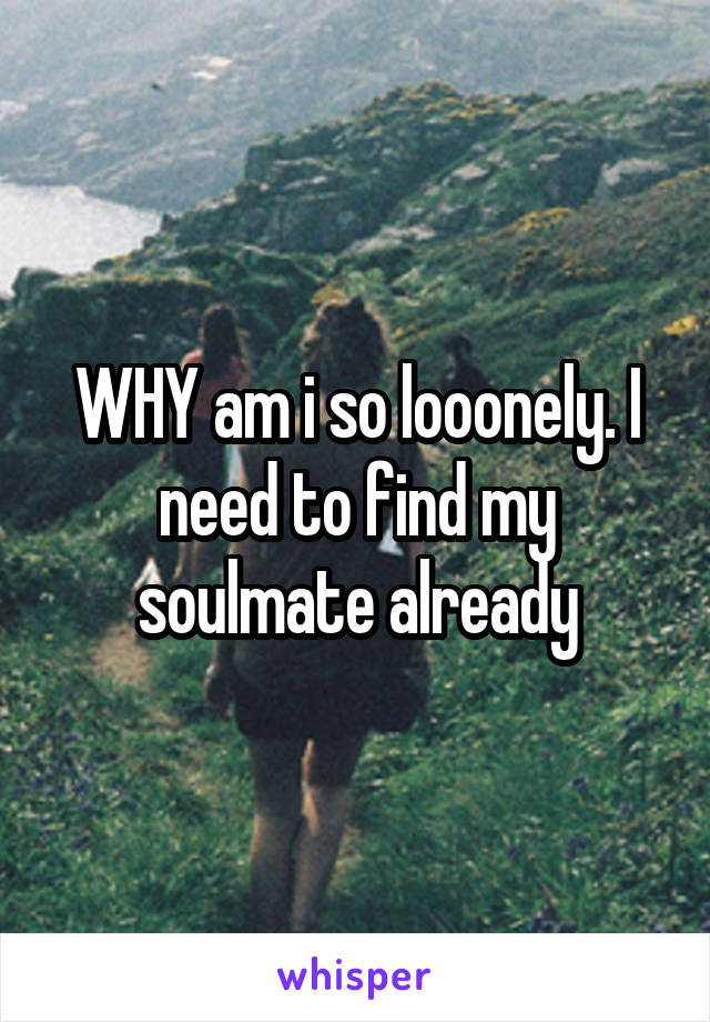 WHY am i so looonely. I need to find my soulmate already