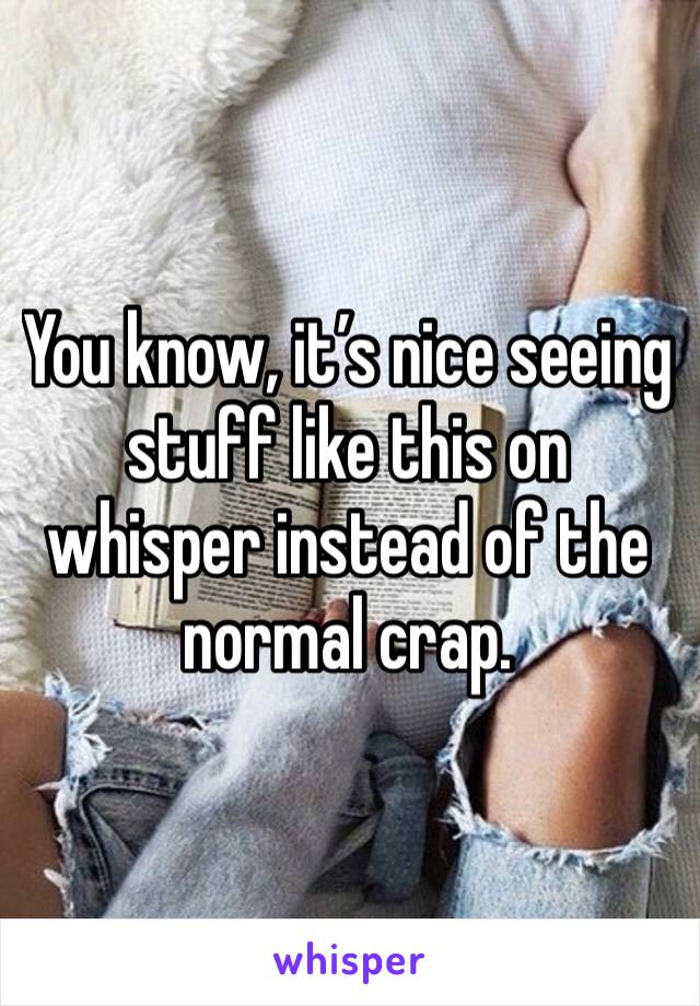 You know, it’s nice seeing stuff like this on whisper instead of the normal crap. 