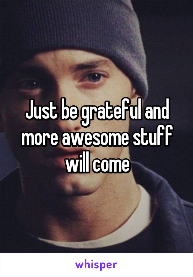 Just be grateful and more awesome stuff will come
