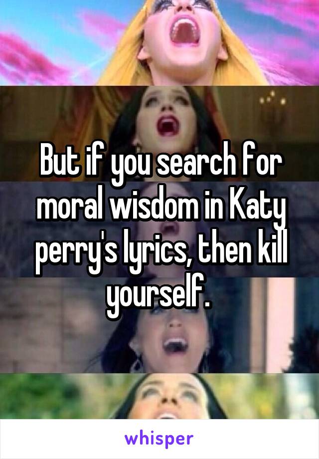But if you search for moral wisdom in Katy perry's lyrics, then kill yourself. 