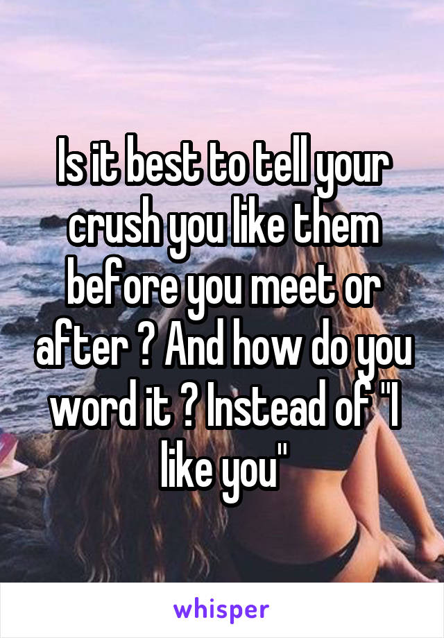 Is it best to tell your crush you like them before you meet or after ? And how do you word it ? Instead of "I like you"